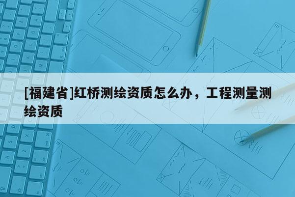 [福建省]红桥测绘资质怎么办，工程测量测绘资质