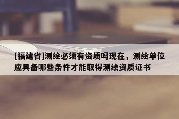 [福建省]测绘必须有资质吗现在，测绘单位应具备哪些条件才能取得测绘资质证书