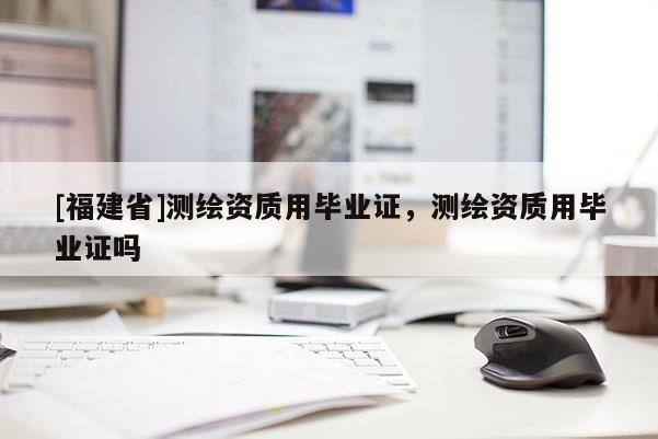 [福建省]测绘资质用毕业证，测绘资质用毕业证吗