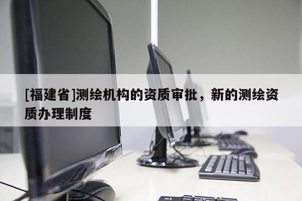 [福建省]测绘机构的资质审批，新的测绘资质办理制度