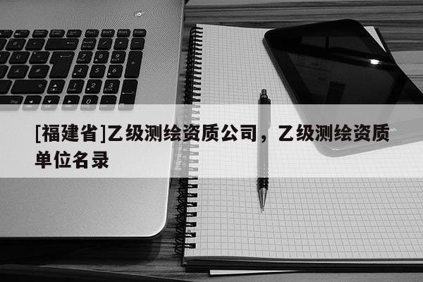 [福建省]乙级测绘资质公司，乙级测绘资质单位名录