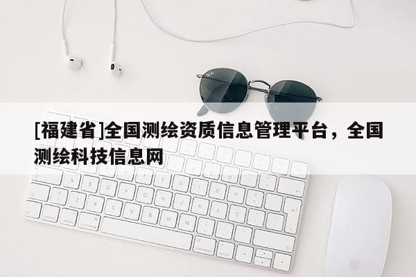 [福建省]全国测绘资质信息管理平台，全国测绘科技信息网