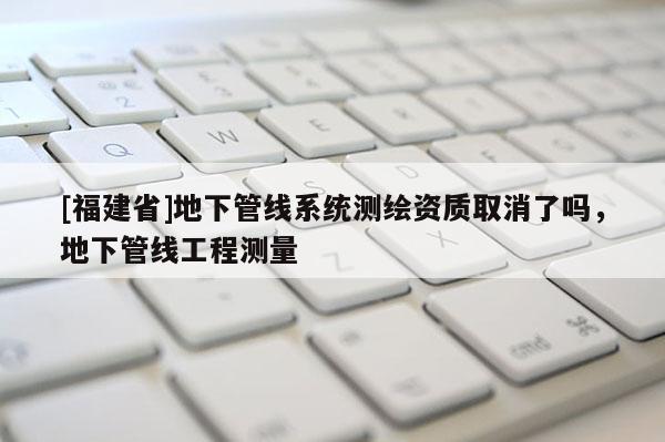[福建省]地下管线系统测绘资质取消了吗，地下管线工程测量