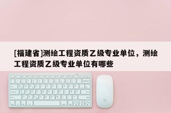 [福建省]测绘工程资质乙级专业单位，测绘工程资质乙级专业单位有哪些