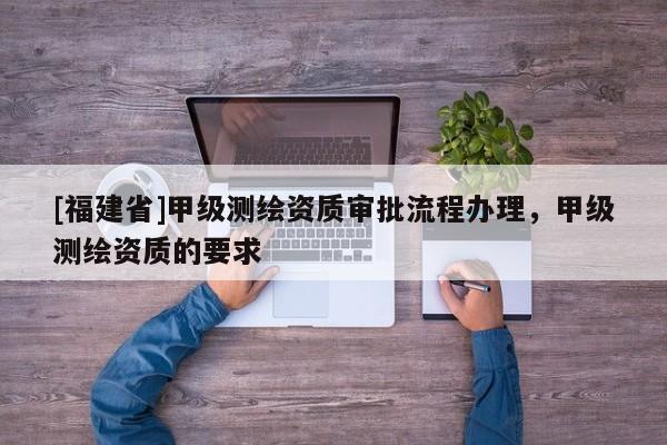 [福建省]甲级测绘资质审批流程办理，甲级测绘资质的要求