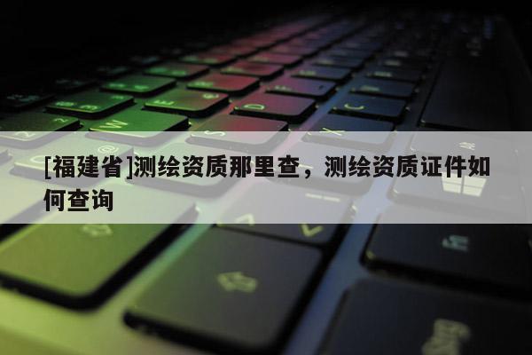 [福建省]测绘资质那里查，测绘资质证件如何查询