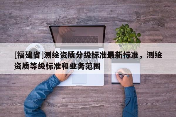 [福建省]测绘资质分级标准最新标准，测绘资质等级标准和业务范围