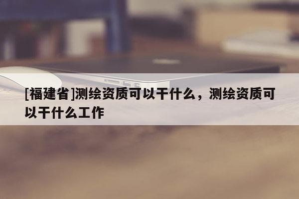 [福建省]测绘资质可以干什么，测绘资质可以干什么工作