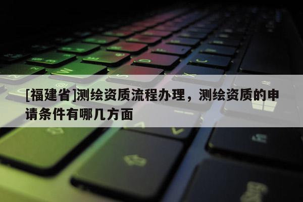 [福建省]测绘资质流程办理，测绘资质的申请条件有哪几方面