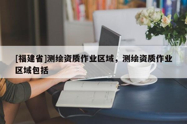 [福建省]测绘资质作业区域，测绘资质作业区域包括