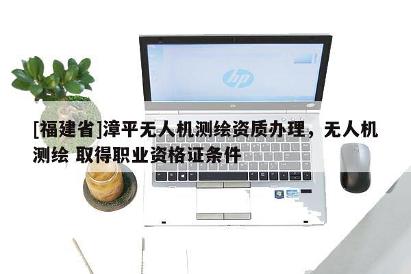 [福建省]漳平无人机测绘资质办理，无人机测绘 取得职业资格证条件