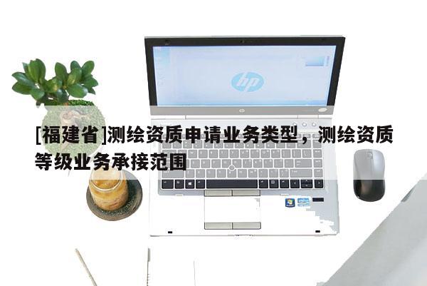 [福建省]测绘资质申请业务类型，测绘资质等级业务承接范围