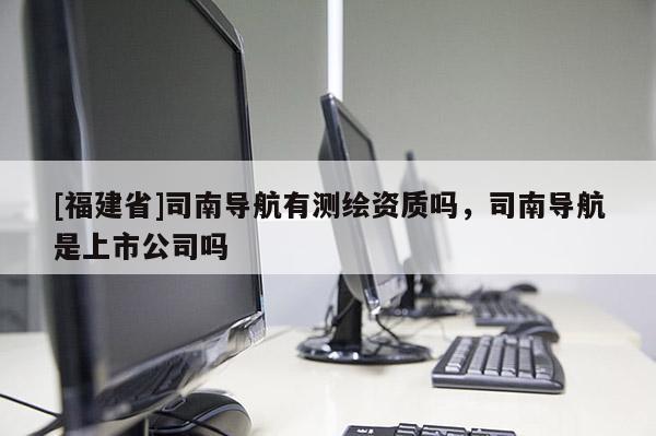 [福建省]司南导航有测绘资质吗，司南导航是上市公司吗