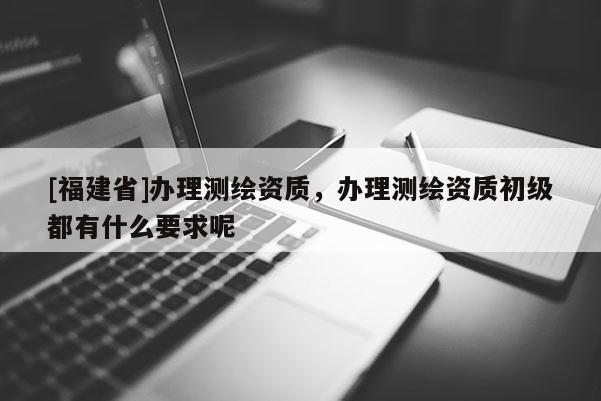 [福建省]办理测绘资质，办理测绘资质初级都有什么要求呢