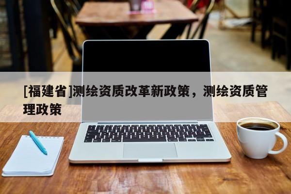 [福建省]测绘资质改革新政策，测绘资质管理政策