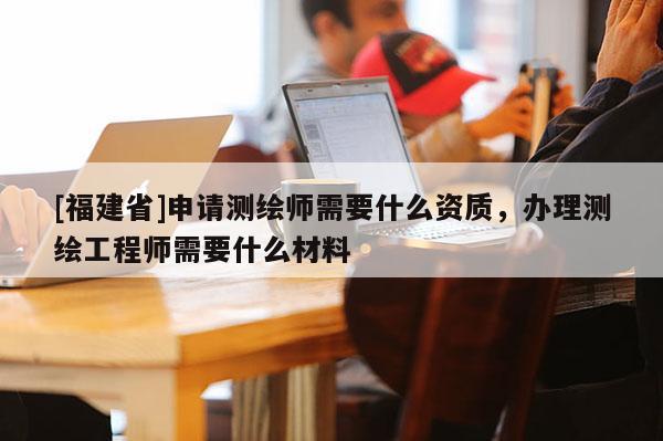 [福建省]申请测绘师需要什么资质，办理测绘工程师需要什么材料