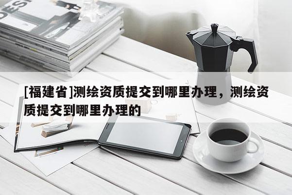 [福建省]测绘资质提交到哪里办理，测绘资质提交到哪里办理的
