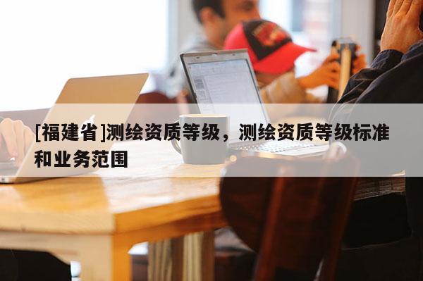 [福建省]测绘资质等级，测绘资质等级标准和业务范围