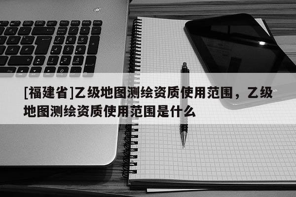 [福建省]乙级地图测绘资质使用范围，乙级地图测绘资质使用范围是什么