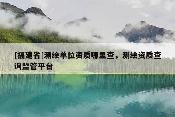 [福建省]测绘单位资质哪里查，测绘资质查询监管平台