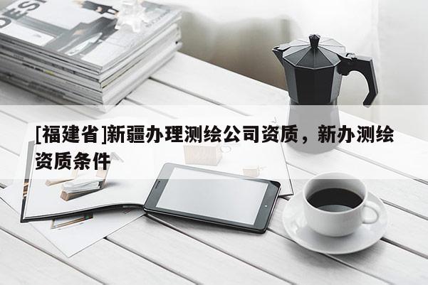 [福建省]新疆办理测绘公司资质，新办测绘资质条件