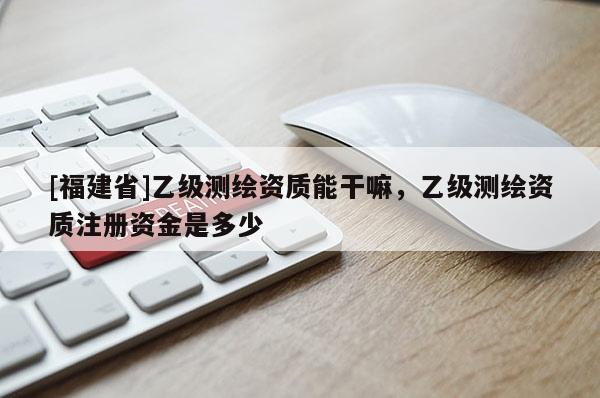 [福建省]乙级测绘资质能干嘛，乙级测绘资质注册资金是多少