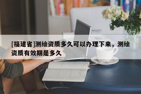 [福建省]测绘资质多久可以办理下来，测绘资质有效期是多久