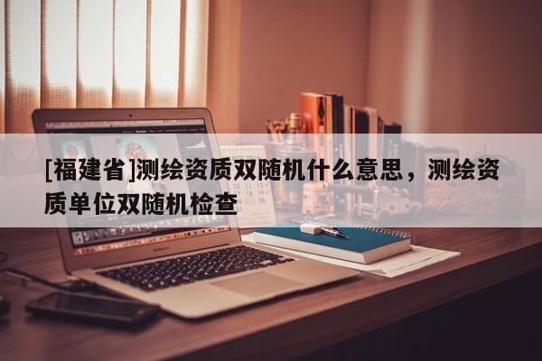 [福建省]测绘资质双随机什么意思，测绘资质单位双随机检查
