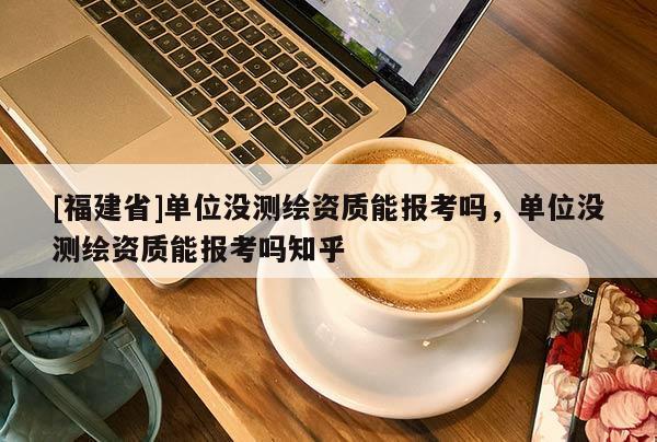 [福建省]单位没测绘资质能报考吗，单位没测绘资质能报考吗知乎