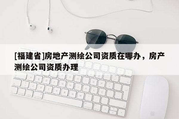 [福建省]房地产测绘公司资质在哪办，房产测绘公司资质办理