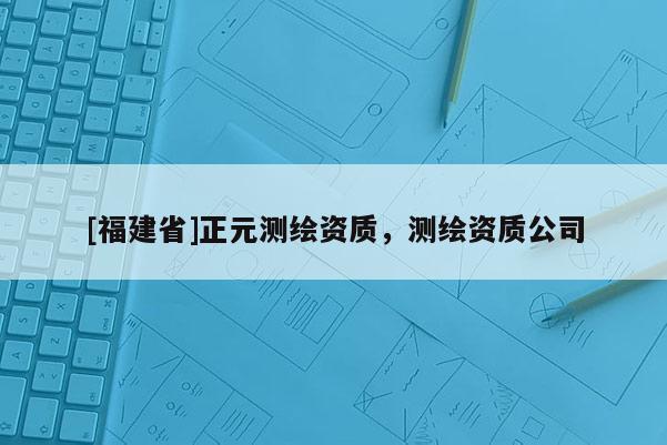 [福建省]正元测绘资质，测绘资质公司