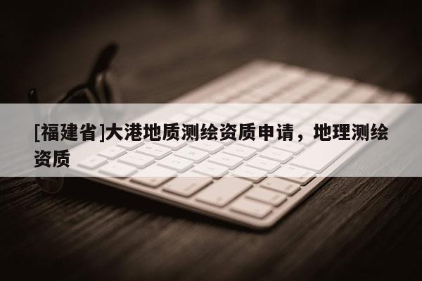 [福建省]大港地质测绘资质申请，地理测绘资质