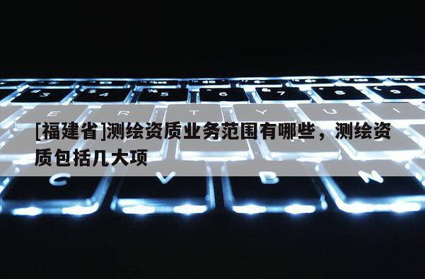 [福建省]测绘资质业务范围有哪些，测绘资质包括几大项