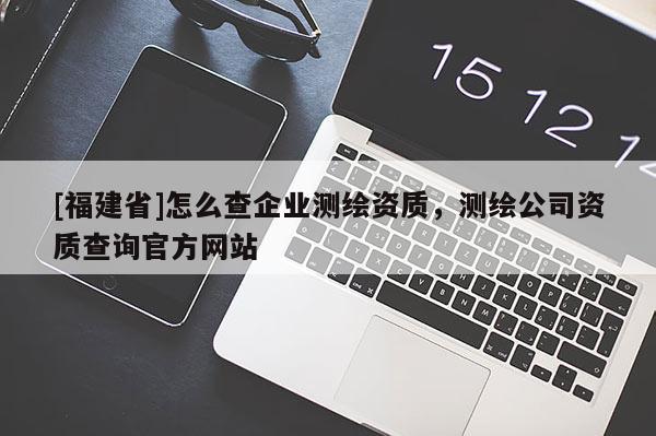 [福建省]怎么查企业测绘资质，测绘公司资质查询官方网站