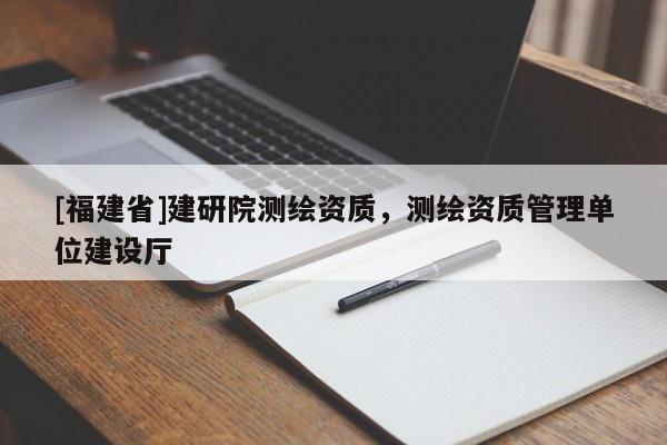 [福建省]建研院测绘资质，测绘资质管理单位建设厅