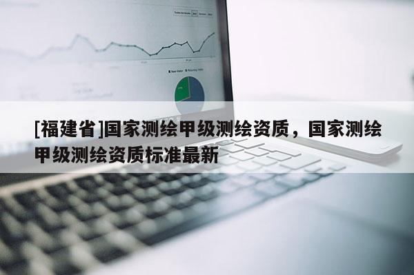 [福建省]国家测绘甲级测绘资质，国家测绘甲级测绘资质标准最新
