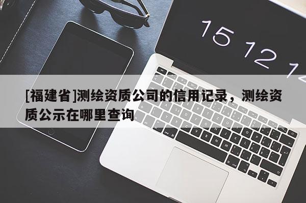 [福建省]测绘资质公司的信用记录，测绘资质公示在哪里查询