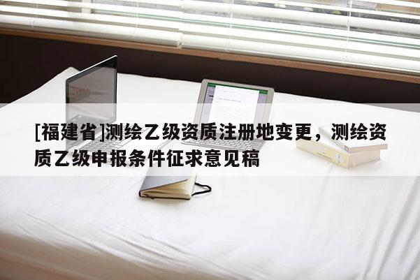 [福建省]测绘乙级资质注册地变更，测绘资质乙级申报条件征求意见稿