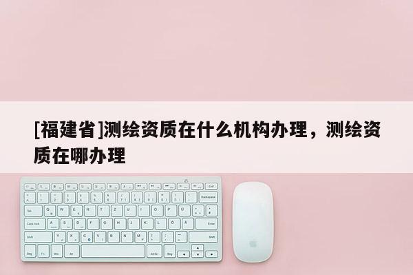 [福建省]测绘资质在什么机构办理，测绘资质在哪办理