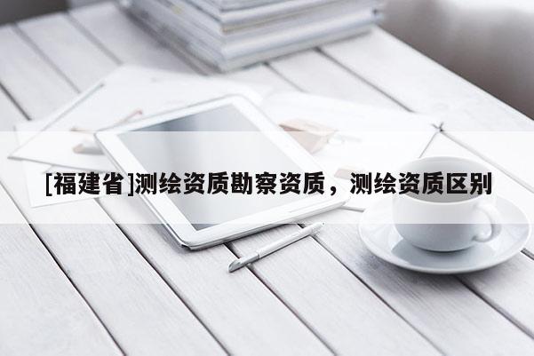 [福建省]测绘资质勘察资质，测绘资质区别