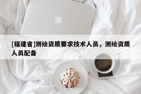 [福建省]测绘资质要求技术人员，测绘资质人员配备