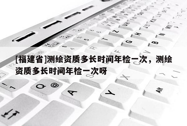 [福建省]测绘资质多长时间年检一次，测绘资质多长时间年检一次呀