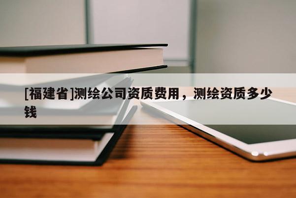 [福建省]测绘公司资质费用，测绘资质多少钱