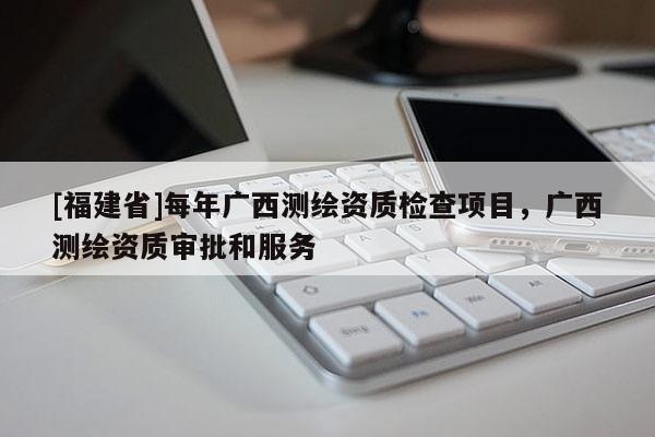 [福建省]每年广西测绘资质检查项目，广西测绘资质审批和服务
