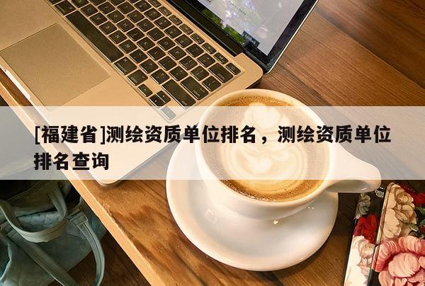 [福建省]测绘资质单位排名，测绘资质单位排名查询