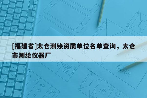 [福建省]太仓测绘资质单位名单查询，太仓市测绘仪器厂