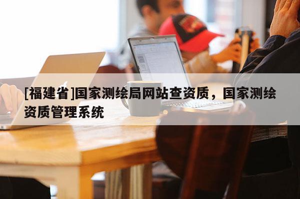 [福建省]国家测绘局网站查资质，国家测绘资质管理系统