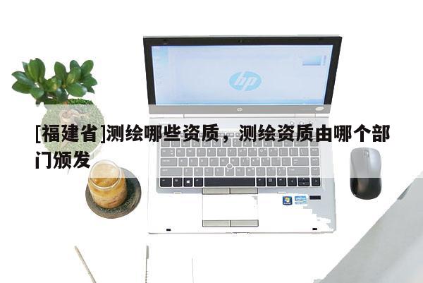 [福建省]测绘哪些资质，测绘资质由哪个部门颁发