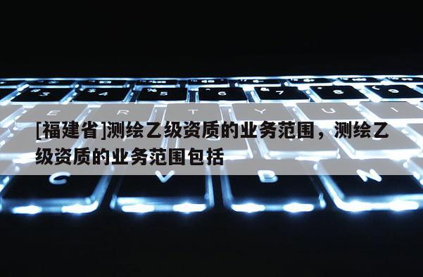 [福建省]测绘乙级资质的业务范围，测绘乙级资质的业务范围包括
