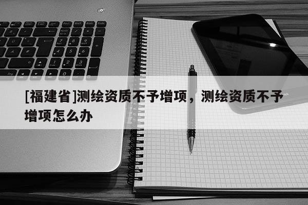 [福建省]测绘资质不予增项，测绘资质不予增项怎么办